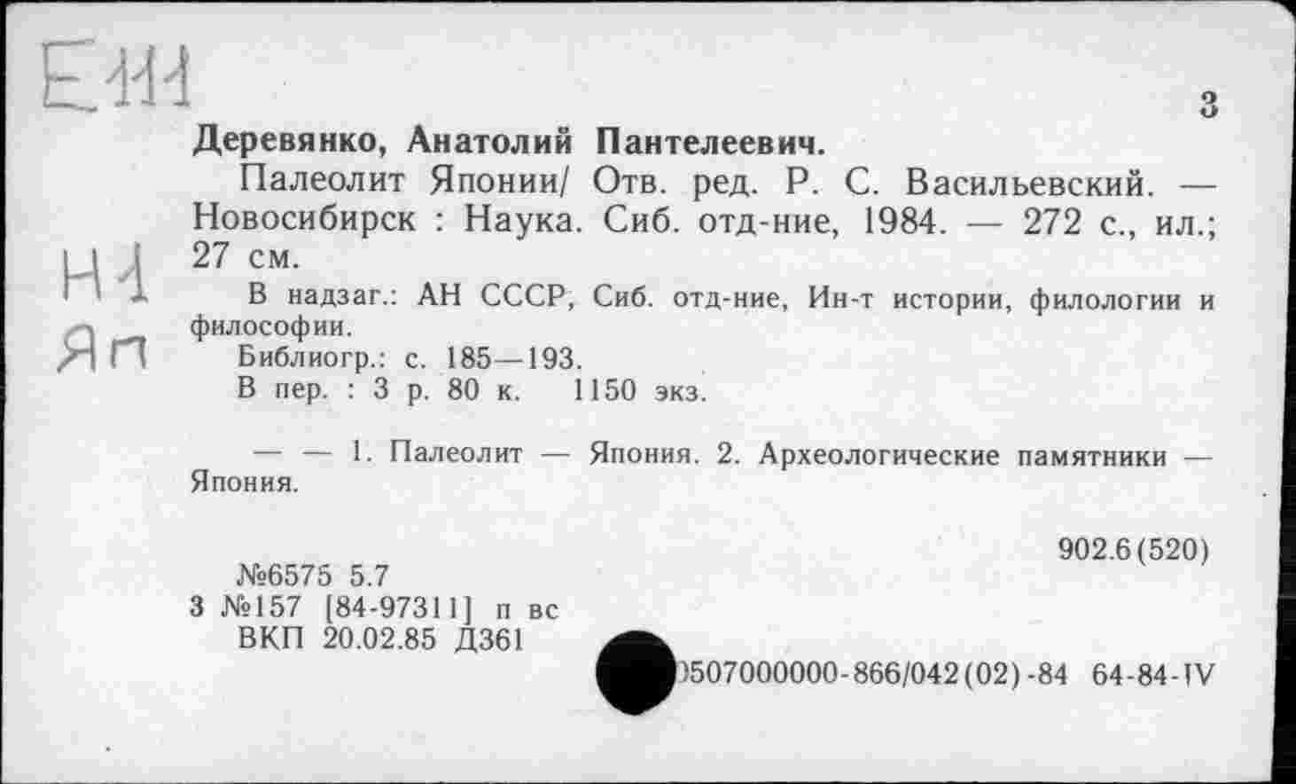 ﻿EJ.E1
H4
Яп
Деревянко, Анатолий Пантелеевич.
Палеолит Японии/ Отв. ред. P. С. Васильевский. — Новосибирск : Наука. Сиб. отд-ние, 1984. — 272 с., ил.; 27 см.
В надзаг.: АН СССР, Сиб. отд-ние, Ин-т истории, филологии и философии.
Библиогр.: с. 185—193.
В пер. : 3 р. 80 к. 1150 экз.
Япония.
1. Палеолит — Япония. 2. Археологические памятники —
№6575 5.7
3 №157 [84-97311] п вс ВКП 20.02.85 Д361
902.6(520)
1507000000 - 866/042 ( 02 ) - 84 64 - 84 -IV